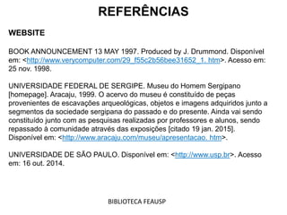 REFERÊNCIAS
WEBSITE
BOOK ANNOUNCEMENT 13 MAY 1997. Produced by J. Drummond. Disponível
em: <http://www.verycomputer.com/29_f55c2b56bee31652_1. htm>. Acesso em:
25 nov. 1998.
UNIVERSIDADE FEDERAL DE SERGIPE. Museu do Homem Sergipano
[homepage]. Aracaju, 1999. O acervo do museu é constituído de peças
provenientes de escavações arqueológicas, objetos e imagens adquiridos junto a
segmentos da sociedade sergipana do passado e do presente. Ainda vai sendo
constituído junto com as pesquisas realizadas por professores e alunos, sendo
repassado à comunidade através das exposições [citado 19 jan. 2015].
Disponível em: <http://www.aracaju.com/museu/apresentacao. htm>.
UNIVERSIDADE DE SÃO PAULO. Disponível em: <http://www.usp.br>. Acesso
em: 16 out. 2014.
BIBLIOTECA FEAUSP
 