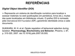 REFERÊNCIAS
Digital Object Identifier (DOI)
 Representa um sistema de identificação numérico para localizar e
acessar materiais na web (publicações em periódicos, livros etc.), muitas
das quais localizadas em bibliotecas virtuais. O prefixo DOI é nomeado
pela International DOI Foundation (IDF), garantindo identidade única a cada
documento.
SUKIKARA, M. H. et al. Opiate regulation of behavioral selection during
lactation. Pharmacology, Biochemistry and Behavior, Phoenix, v. 87,
p. 315-320, 2007. doi:10.1016/j.pbb.2007.05.005.
BIBLIOTECA FEAUSP
 