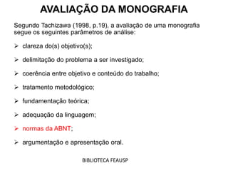 AVALIAÇÃO DA MONOGRAFIA
Segundo Tachizawa (1998, p.19), a avaliação de uma monografia
segue os seguintes parâmetros de análise:
 clareza do(s) objetivo(s);
 delimitação do problema a ser investigado;
 coerência entre objetivo e conteúdo do trabalho;
 tratamento metodológico;
 fundamentação teórica;
 adequação da linguagem;
 normas da ABNT;
 argumentação e apresentação oral.
BIBLIOTECA FEAUSP
 
