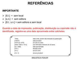 REFERÊNCIAS
IMPORTANTE
 [S.l.] = sem local
 [s.n.] = sem editora
 [S.l.: s.n.] = sem editora e sem local
Quando a data de impressão, publicação, distribuição ou copirraite não é
identificada, registra-se uma data aproximada entre colchetes.
BIBLIOTECA FEAUSP
 