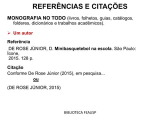 REFERÊNCIAS E CITAÇÕES
MONOGRAFIA NO TODO (livros, folhetos, guias, catálogos,
folderes, dicionários e trabalhos acadêmicos).
 Um autor
Referência
DE ROSE JÚNIOR, D. Minibasquetebol na escola. São Paulo:
Ícone,
2015. 128 p.
Citação
Conforme De Rose Júnior (2015), em pesquisa...
ou
(DE ROSE JÚNIOR, 2015)
BIBLIOTECA FEAUSP
 