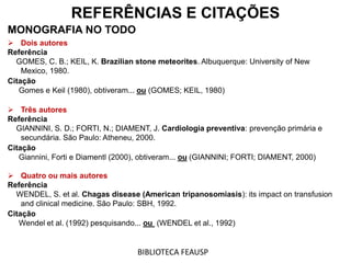 REFERÊNCIAS E CITAÇÕES
MONOGRAFIA NO TODO
 Dois autores
Referência
GOMES, C. B.; KEIL, K. Brazilian stone meteorites. Albuquerque: University of New
Mexico, 1980.
Citação
Gomes e Keil (1980), obtiveram... ou (GOMES; KEIL, 1980)
 Três autores
Referência
GIANNINI, S. D.; FORTI, N.; DIAMENT, J. Cardiologia preventiva: prevenção primária e
secundária. São Paulo: Atheneu, 2000.
Citação
Giannini, Forti e Diamentl (2000), obtiveram... ou (GIANNINI; FORTI; DIAMENT, 2000)
 Quatro ou mais autores
Referência
WENDEL, S. et al. Chagas disease (American tripanosomiasis): its impact on transfusion
and clinical medicine. São Paulo: SBH, 1992.
Citação
Wendel et al. (1992) pesquisando... ou (WENDEL et al., 1992)
BIBLIOTECA FEAUSP
 