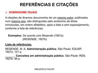  SOBRENOME IGUAIS
A citações de diversos documentos de um mesmo autor, publicadas
num mesmo ano, são distinguidas pelo acréscimo de letras
minúsculas, em ordem alfabética, após a data e sem espacejamento,
conforme a lista de referências:
Exemplos: De acordo com Resende (1927a)
(RESENDE, 1927b)
Lista de referências:
RESENDE, M. A. Administração pública. São Paulo: EDUSP,
1927a. 121 p.
______. Conceitos em administração pública. São Paulo: RDS,
1927b. 89 p.
REFERÊNCIAS E CITAÇÕES
BIBLIOTECA FEAUSP
 