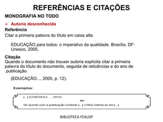 MONOGRAFIA NO TODO
 Autoria desconhecida
Referência
Citar a primeira palavra do título em caixa alta
EDUCAÇÃO para todos: o imperativo da qualidade. Brasília, DF:
Unesco, 2005.
Citação
Quando o documento não trouxer autoria explícita citar a primeira
palavra do título do documento, seguida de reticências e do ano de
publicação.
(EDUCAÇÃO..., 2005, p. 12).
REFERÊNCIAS E CITAÇÕES
BIBLIOTECA FEAUSP
 