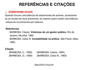  SOBRENOME IGUAIS
Quando houver coincidência de sobrenomes de autores, acrescenta-
se as iniciais de seus prenomes; se mesmo assim existir coincidência,
coloca-se os prenomes por extenso.
Referências
BARBOSA, Cássio. Vivências de um gestor público. Rio de
Janeiro: Mundial, 1965.
BARBOSA, Celso N. Contabilidade na prática. São Paulo: Atlas,
1965.
Citação
(BARBOSA, C., 1958) (BARBOSA, Cássio, 1965)
(BARBOSA, O., 1959) (BARBOSA, Celso N., 1965)
REFERÊNCIAS E CITAÇÕES
BIBLIOTECA FEAUSP
 