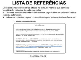 LISTA DE REFERÊNCIAS
Consiste na relação das obras citadas no texto, de maneira que permita a
identificação individual de cada uma delas.
 Deve ser apresentada no final do trabalho e organizadas em ordem alfabética
(sistema autor-data).
 Indicar em nota de rodapé a norma utilizada para elaboração das referências.
BIBLIOTECA FEAUSP
 