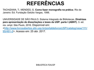 REFERÊNCIAS
TACHIZAWA, T.; MENDES, G. Como fazer monografia na prática. Rio de
Janeiro: Ed. Fundação Getúlio Vargas, 1998.
UNIVERSIDADE DE SÃO PAULO. Sistema Integrado de Bibliotecas. Diretrizes
para apresentação de dissertações e teses da USP: parte I (ABNT). 3. ed.
rev. ampl. São Paulo, 2016. Disponível em:
<http://www.livrosabertos.sibi.usp.br/portaldelivrosUSP/catalog/view/111/
95/491-2>. Acesso em: 25 abr. 2017.
BIBLIOTECA FEAUSP
 