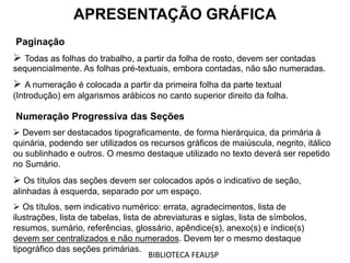 APRESENTAÇÃO GRÁFICA
Paginação
 Todas as folhas do trabalho, a partir da folha de rosto, devem ser contadas
sequencialmente. As folhas pré-textuais, embora contadas, não são numeradas.
 A numeração é colocada a partir da primeira folha da parte textual
(Introdução) em algarismos arábicos no canto superior direito da folha.
Numeração Progressiva das Seções
 Devem ser destacados tipograficamente, de forma hierárquica, da primária à
quinária, podendo ser utilizados os recursos gráficos de maiúscula, negrito, itálico
ou sublinhado e outros. O mesmo destaque utilizado no texto deverá ser repetido
no Sumário.
 Os títulos das seções devem ser colocados após o indicativo de seção,
alinhadas à esquerda, separado por um espaço.
 Os títulos, sem indicativo numérico: errata, agradecimentos, lista de
ilustrações, lista de tabelas, lista de abreviaturas e siglas, lista de símbolos,
resumos, sumário, referências, glossário, apêndice(s), anexo(s) e índice(s)
devem ser centralizados e não numerados. Devem ter o mesmo destaque
tipográfico das seções primárias.
BIBLIOTECA FEAUSP
 
