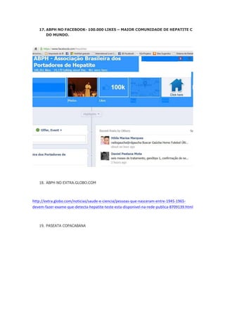 17. ABPH NO FACEBOOK- 100.000 LIKES – MAIOR COMUNIDADE DE HEPATITE C
DO MUNDO.

18. ABPH NO EXTRA.GLOBO.COM

http://extra.globo.com/noticias/saude-­‐e-­‐ciencia/pessoas-­‐que-­‐nasceram-­‐entre-­‐1945-­‐1965-­‐
devem-­‐fazer-­‐exame-­‐que-­‐detecta-­‐hepatite-­‐teste-­‐esta-­‐disponivel-­‐na-­‐rede-­‐publica-­‐8709139.html	
  
	
  
19. PASEATA COPACABANA

 