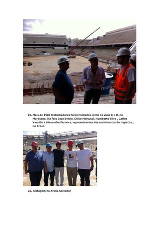 25. Mais de 1500 trabalhadores foram testados conta os virus C e B, no
Maracana. Na foto Jose Sylvio, Chico Martucci, Humberto Silva , Carlos
Varaldo e Alexandre Ferreira, representantes dos movimentos de Hepatite ,
no Brasil.

26. Testagem na Arena Salvador

 