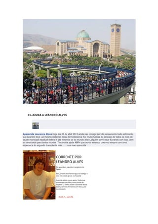 31. AJUDA A LEANDRO ALVES

Aparecida Lourenco Alves Hoje dia 20 de abril 2013 ainda nao consigo sair do pensamento todo sofrimento
que Leandro teve ,se mesmo reclamar dessa terriveldoenca fico muito furiosa do descaso de todos os meis de
saude municipal estadual federal e ate mesmos os do mundo afora ,alguem deve estar lucrando com isso ,sem
ter uma saida para tantas mortes .Tive muita ajuda ABPH que nunca esqueco ,morreu sempre com uma
esperanca do segundo transplante mas........sua mae aparecida

 