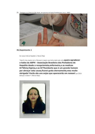 35. Testagem na Cohab de São Paulo, em parceria da Igreja Presbiteriana com a ABPH

36. Depoimento 1
De nossa irmã de Hepatite C, Marcia Filipe
"Hoje fiz meu exame com a fibroscan e espero que tenha dado tudo certo,quero

agradecer
a todos da ABPH - Associação Brasileira dos Portadores de
Hepatite desde a recepcionista,enfermeira,e as medicas
DrªSilvia,Viginia,e ao DrºHumberto que é um grande homem
por abraçar esta causa,ficarei grata eternamente,meu muito
obrigada! Vocês são uns anjos que aparecerão em nossas! que DEUS
abençoe á todos!!!" (Márcia Filipe)

 