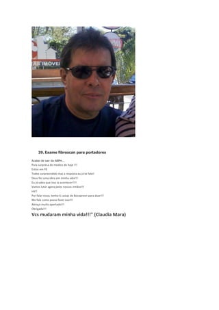 39. Exame fibroscan para portadores
Acabei de sair da ABPH...

Para	
  surpresa	
  do	
  medico	
  de	
  hoje	
  !!!
Estou	
  em	
  F0
Todos	
  surpreendido	
  mas	
  a	
  resposta	
  eu	
  já	
  te	
  falei!
Deus	
  fez	
  uma	
  obra	
  em	
  minha	
  vida!!!
Eu	
  já	
  sabia	
  que	
  isso	
  ia	
  acontecer!!!!
Vamos	
  lutar	
  agora	
  pelos	
  nossos	
  irmãos!!!
Há!!
Por	
  falar	
  nisso,	
  tenho	
  6	
  caixas	
  de	
  Boceprevir	
  para	
  doar!!!
Me	
  fale	
  como	
  posso	
  fazer	
  isso!!!
Abraço	
  muito	
  apertado!!!
Obrigada!!!

Vcs	
  mudaram	
  minha	
  vida!!!"	
  (Claudia	
  Mara)

 