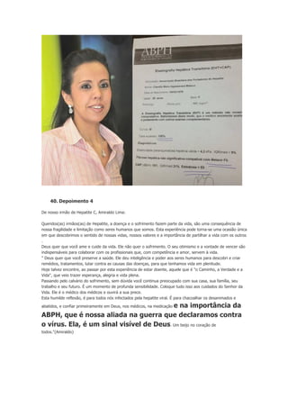 40. Depoimento 4
De nosso irmão de Hepatite C, Amiraldo Lima:
Queridos(as) irmãos(as) de Hepatite, a doença e o sofrimento fazem parte da vida, são uma consequência de
nossa fragilidade e limitação como seres humanos que somos. Esta experiência pode torna-se uma ocasião única
em que descobrimos o sentido de nossas vidas, nossos valores e a importância de partilhar a vida com os outros
.
Deus quer que você ame e cuide da vida. Ele não quer o sofrimento. O seu otimismo e a vontade de vencer são
indispensáveis para colaborar com os profissionais que, com competência e amor, servem à vida.
" Deus quer que você preserve a saúde. Ele deu inteligência e poder aos seres humanos para descobri e criar
remédios, tratamentos, lutar contra as causas das doenças, para que tenhamos vida em plenitude.
Hoje talvez encontre, ao passar por esta experiência de estar doente, aquele que é "o Caminho, a Verdade e a
Vida", que veio trazer esperança, alegria e vida plena.
Passando pelo calvário do sofrimento, sem dúvida você continua preocupado com sua casa, sua família, seu
trabalho e seu futuro. É um momento de profunda sensibilidade. Coloque tudo isso aos cuidados do Senhor da
Vida. Ele é o médico dos médicos e ouvirá a sua prece.
Esta humilde reflexão, é para todos nós infectados pela hepatite viral. É para chacoalhar os desanimados e

e na importância da
ABPH, que é nossa aliada na guerra que declaramos contra
o vírus. Ela, é um sinal visível de Deus. Um beijo no coração de
abatidos, e confiar primeiramente em Deus, nos médicos, na medicação

todos."(Amiraldo)

 