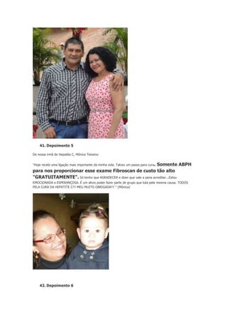 41. Depoimento 5
De nossa irmã de Hepatite C, Mônica Teixeira:
"Hoje recebi uma ligação mais importante da minha vida. Talvez um passo para cura.

Somente ABPH
para nos proporcionar esse exame Fibroscan de custo tão alto
"GRATUITAMENTE". Só tenho que AGRADECER e dizer que vale a pena acreditar...Estou
EMOCIONADA e ESPERANÇOSA. É um alivio poder fazer parte de grupo que luta pela mesma causa. TODOS
PELA CURA DA HEPATITE C!!! MEU MUITO OBRIGADA!!! " (Mônica)

42. Depoimento 6

 