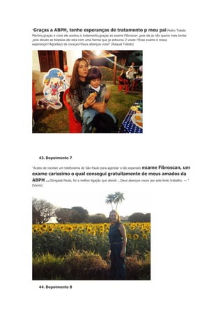 "Graças

a ABPH, tenho esperanças de tratamento p meu pai Pedro Toledo

Martins,graças a vceis ele aceitou o tratamento,graças ao exame Fibroscan ,pois ele ja não queria mais tentar
,pois devido as biopsias ele esta com uma hernia que ja estourou 2 vezes !!Esse exame é nossa
esperança!!!Agradeço de coraçao!!Deus abençoe vceis" (Raquel Toledo)

43. Depoimento 7

exame Fibroscan, um
exame carissimo o qual consegui gratuitamente de meus amados da
ABPH ...Obrigada Paula, foi a melhor ligação que atendi ...Deus abençoe voces por este lindo trabalho. — "
"Acabo de receber um telefonema de São Paulo para agendar o tão esperado

(Vania)

44. Depoimento 8

 