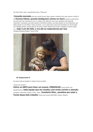 (de Sonia Prata, sobre o agendamento para o Fibroscan)
"Consulta

marcada para meu marido Giovani Gigio, quando o telefone tocou para marcar o horário e
dia ficamos felizes, quando desligamos caímos no choro, quando a gente pensa
que tudo esta indo mal aparece a luz e o milagre, não sabemos nunca como agradecer esta ajuda tão
importante e necessária, que todos possam se beneficiar também, que todos possam ter seu tratamento, que
todos possam ver seus filhos e netos crescerem , que a saúde seja a coisa mais importante na vida de todos
nós, obrigado amigos, ansiosa pelo dia do exame e poder abraçar todo mundo e agradecer de perto, beijos
mil....hoje

é um dia feliz, e vcs são os responsáveis por isso.

obrigada,obrigada,obrigada" (Sonia Prata)

45. Depoimento 9
De nosso irmão de Hepatite C, Rubem Ferreira de Melo:
"Ontem dia 18/10/13

Estive na ABPH para fazer um exame, FIBROSCAN e quero deixar meu
agradecimento a toda equipe que me recebeu com muito carinho e atenção,
secretária, enfermeira, doutora ,enfim , todos . Humberto Silva , parabéns por estar a
frente desse belo trabalho. Minha mais sincera GRATIDÃO. abraço" (Rubem)

 
