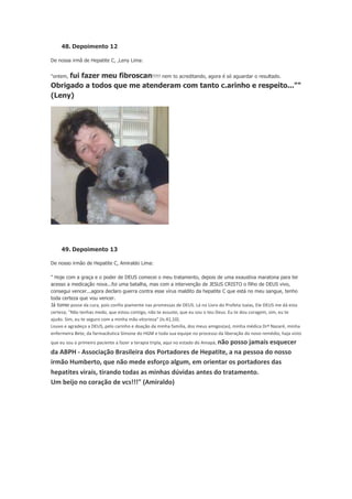48. Depoimento 12
De nossa irmã de Hepatite C, ,Leny Lima:

fui fazer meu fibroscan!!!!! nem to acreditando, agora é só aguardar o resultado.
Obrigado a todos que me atenderam com tanto c.arinho e respeito...""
(Leny)
"ontem,

49. Depoimento 13
De nosso irmão de Hepatite C, Amiraldo Lima:
" Hoje com a graça e o poder de DEUS comecei o meu tratamento, depois de uma exaustiva maratona para ter
acesso a medicação nova...foi uma batalha, mas com a intervenção de JESUS CRISTO o filho de DEUS vivo,
consegui vencer...agora declaro guerra contra esse vírus maldito da hepatite C que está no meu sangue, tenho
toda certeza que vou vencer.
Já tomei	
  posse	
  da	
  cura,	
  pois	
  confio	
  piamente	
  nas	
  promessas	
  de	
  DEUS.	
  Lá	
  no	
  Livro	
  do	
  Profeta	
  Isaías,	
  Ele	
  DEUS	
  me	
  dá	
  esta	
  
certeza;	
  "Não	
  tenhas	
  medo,	
  que	
  estou	
  contigo,	
  não	
  te	
  assuste,	
  que	
  eu	
  sou	
  o	
  teu	
  Deus.	
  Eu	
  te	
  dou	
  coragem,	
  sim,	
  eu	
  te	
  
ajudo.	
  Sim,	
  eu	
  te	
  seguro	
  com	
  a	
  minha	
  mão	
  vitoriosa"	
  (Is.41,10).
Louvo	
  e	
  agradeço	
  a	
  DEUS,	
  pelo	
  carinho	
  e	
  doação	
  da	
  minha	
  família,	
  dos	
  meus	
  amigos(as),	
  minha	
  médica	
  Drª	
  Nazaré,	
  minha	
  
enfermeira	
  Bete,	
  da	
  farmacêutica	
  Simone	
  do	
  HGM	
  e	
  toda	
  sua	
  equipe	
  no	
  processo	
  da	
  liberação	
  do	
  novo	
  remédio,	
  haja	
  visto	
  
que	
  eu	
  sou	
  o	
  primeiro	
  paciente	
  a	
  fazer	
  a	
  terapia	
  tripla,	
  aqui	
  no	
  estado	
  do	
  Amapá,	
  não	
  posso	
  jamais	
  esquecer	
  

da	
  ABPH	
  -­‐	
  Associação	
  Brasileira	
  dos	
  Portadores	
  de	
  Hepatite,	
  a	
  na	
  pessoa	
  do	
  nosso	
  
irmão	
  Humberto,	
  que	
  não	
  mede	
  esforço	
  algum,	
  em	
  orientar	
  os	
  portadores	
  das	
  
hepatites	
  virais,	
  tirando	
  todas	
  as	
  minhas	
  dúvidas	
  antes	
  do	
  tratamento.
Um	
  beijo	
  no	
  coração	
  de	
  vcs!!!"	
  (Amiraldo)	
  

 