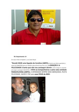 50. Depoimento 14
De nosso irmão de Hepatite C, Luis Carlos Maciel:

"Recebi HOJE uma ligação da Carolina (ABPH), dizendo que estaria agendando o
exame de FIBROSCAN para ser realizado nesta próxima terça feira 12/11, a EMOÇÃO E A
FELICIDADE é tanta que não vou conseguir dormir. Já tem amigos se cotizando
para pagar a passagem RIO/SP/RIO. E VIVA os Companheiros e salve esta entidade
MARAVILHOSA (ABPH). A IRMANDADE SEMPRE SERÁ ABENÇOADA. MUITA
FELICIDADE, SAÚDE E PAZ para esse POVO do BEM."

 