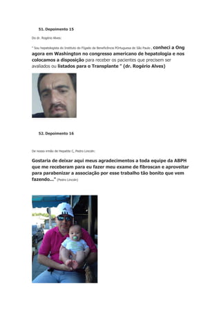51. Depoimento 15
Do dr. Rogério Alves:

conheci a Ong
agora em Washington no congresso americano de hepatologia e nos
colocamos a disposição para receber os pacientes que precisem ser
avaliados ou listados para o Transplante " (dr. Rogério Alves)
" Sou hepatologista do Instituto do FIgado da Beneficência POrtuguesa de São Paulo ,

52. Depoimento 16

De nosso irmão de Hepatite C, Pedro Lincoln:

Gostaria de deixar aqui meus agradecimentos a toda equipe da ABPH
que me receberam para eu fazer meu exame de fibroscan e aproveitar
para parabenizar a associação por esse trabalho tão bonito que vem
fazendo..." (Pedro Lincoln)

 