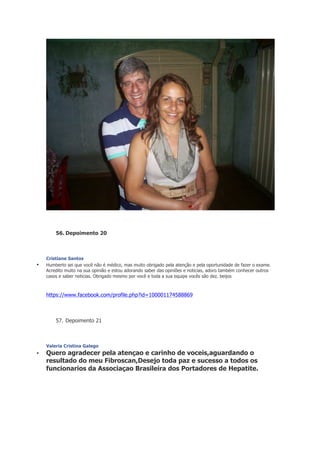 56. Depoimento 20

•

Cristiane Santos
Humberto sei que você não é médico, mas muito obrigado pela atenção e pela oportunidade de fazer o exame.
Acredito muito na sua opinião e estou adorando saber das opiniões e noticias, adoro também conhecer outros
casos e saber noticias. Obrigado mesmo por você e toda a sua equipe vocês são dez. beijos

https://www.facebook.com/profile.php?id=100001174588869

57. Depoimento 21

Valeria Cristina Galego

•

Quero agradecer pela atençao e carinho de voceis,aguardando o
resultado do meu Fibroscan,Desejo toda paz e sucesso a todos os
funcionarios da Associaçao Brasileira dos Portadores de Hepatite.

 