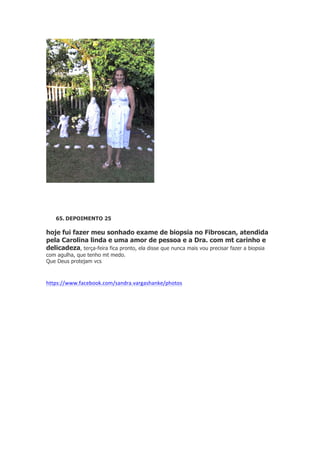 65. DEPOIMENTO 25

hoje fui fazer meu sonhado exame de biopsia no Fibroscan, atendida
pela Carolina linda e uma amor de pessoa e a Dra. com mt carinho e
delicadeza, terça-feira fica pronto, ela disse que nunca mais vou precisar fazer a biopsia
com agulha, que tenho mt medo.
Que Deus protejam vcs

https://www.facebook.com/sandra.vargashanke/photos

 