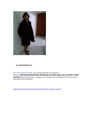 66. DEPOIMENTO 26

Eu,e Paulo Roberto Nicolela,,meu marido estivemos aí p ele fazer o
fibroscan.Atendimentoperfeito.Obrigada,Carolina pelo seu carinho e belo
sorriso.Estamos esperando o resultado p ser enviado ao HC de Ribeirão Preto onde ele faz
tratamento.Muito obrigada!!!

https://www.facebook.com/sandra.iorionicolela?hc_location=stream	
  

 