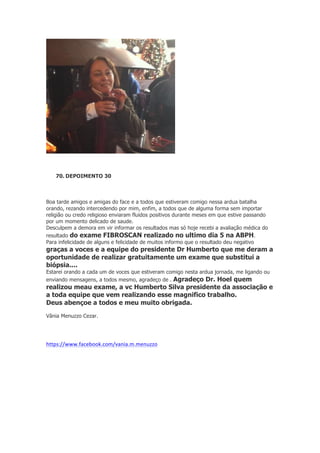 70. DEPOIMENTO 30

Boa tarde amigos e amigas do face e a todos que estiveram comigo nessa ardua batalha
orando, rezando intercedendo por mim, enfim, a todos que de alguma forma sem importar
religião ou credo religioso enviaram fluidos positivos durante meses em que estive passando
por um momento delicado de saude.
Desculpem a demora em vir informar os resultados mas só hoje recebi a avaliação médica do
resultado do exame FIBROSCAN realizado no ultimo dia 5 na ABPH.
Para infelicidade de alguns e felicidade de muitos informo que o resultado deu negativo

graças a voces e a equipe do presidente Dr Humberto que me deram a
oportunidade de realizar gratuitamente um exame que substitui a
biópsia....
Estarei orando a cada um de voces que estiveram comigo nesta ardua jornada, me ligando ou
enviando mensagens, a todos mesmo, agradeço de . Agradeço Dr. Hoel quem

realizou meau exame, a vc Humberto Silva presidente da associação e
a toda equipe que vem realizando esse magnifico trabalho.
Deus abençoe a todos e meu muito obrigada.
Vânia Menuzzo Cezar.

https://www.facebook.com/vania.m.menuzzo	
  
	
  

 