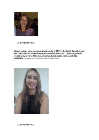 71. DEPOIMENTO 31

Quero deixar aqui, meu agradecimento a ABPH, Dr. Hoel, Carolina, por
ter realizado no dia de hoje o exame de Fibroscan... Sem a ajuda de
vocês jamais teria feito esse exame. Continuem com esse lindo
trabalho. Que Deus abençoe sempre vocês! Grande beijo.

72. DEPOIMENTO 32

 
