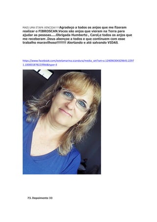 MAIS UMA ETAPA VENCIDA!!!!!Agradeço

a todos os anjos que me fizeram
realizar o FIBROSCAN.Voces são anjos que vieram na Terra para
ajudar as pessoas.....Obrigada Humberto , Carol,e todos os anjos que
me receberam .Deus abençoe a todos e que continuem com esse
trabalho maravilhoso!!!!!!!!! Alertando e até salvando VIDAS.
	
  
	
  
https://www.facebook.com/estelamarina.scandura/media_set?set=a.124096304329643.2297
1.100001878223966&type=3

73. Depoimento 33

 