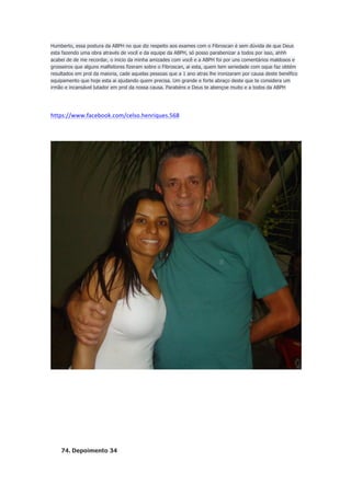 Humberto, essa postura da ABPH no que diz respeito aos exames com o Fibroscan é sem dúvida de que Deus
esta fazendo uma obra através de você e da equipe da ABPH, só posso parabenizar a todos por isso, ahhh
acabei de de me recordar, o inicio da minha amizades com você e a ABPH foi por uns comentários maldosos e
grosseiros que alguns malfeitores fizeram sobre o Fibroscan, ai esta, quem tem seriedade com oque faz obtém
resultados em prol da maioria, cade aquelas pessoas que a 1 ano atras lhe ironizaram por causa deste benéfico
equipamento que hoje esta ai ajudando quem precisa. Um grande e forte abraço deste que te considera um
irmão e incansável lutador em prol da nossa causa. Parabéns e Deus te abençoe muito e a todos da ABPH

https://www.facebook.com/celso.henriques.568	
  
	
  

74. Depoimento 34

 