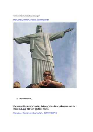 Admiro sua luta Humberto.Deus te abençõe!

https://www.facebook.com/leny.pessoafernandes

75. Depoimento 35

Parabens. Humberto. muito obrigado e tambem pelas palavras de
incentivo.que nos tem ajudado muito.
https://www.facebook.com/profile.php?id=100000918087586

 