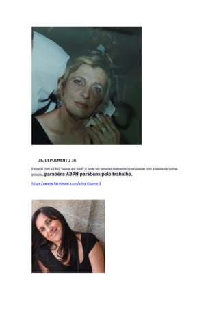 76. DEPOIMENTO 36
Estive lá com a ONG "saúde até você" e pude ver pessoas realmente preocupadas com a saúde de outras
pessoas,

parabéns ABPH parabéns pelo trabalho.

https://www.facebook.com/silva.thome.1	
  
	
  

 