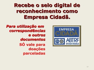Recebe o selo digital deRecebe o selo digital de
reconhecimento comoreconhecimento como
Empresa Cidadã.Empresa Cidadã.
Para utilização emPara utilização em
correspondênciascorrespondências
e outrose outros
documentosdocumentos
SÓ vale para
doações
parceladas
17
 