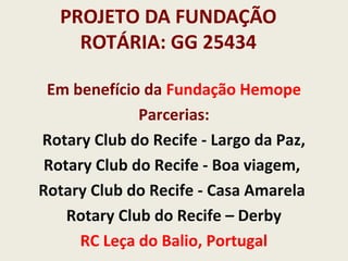 PROJETO DA FUNDAÇÃO
ROTÁRIA: GG 25434
Em benefício da Fundação Hemope
Parcerias:
Rotary Club do Recife - Largo da Paz,
Rotary Club do Recife - Boa viagem,
Rotary Club do Recife - Casa Amarela
Rotary Club do Recife – Derby
RC Leça do Balio, Portugal
 