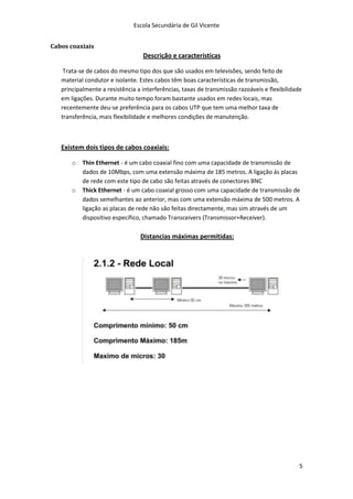 Escola Secundária de Gil Vicente


Cabos coaxiais
                                  Descrição e características

    Trata-se de cabos do mesmo tipo dos que são usados em televisões, sendo feito de
   material condutor e isolante. Estes cabos têm boas características de transmissão,
   principalmente a resistência a interferências, taxas de transmissão razoáveis e flexibilidade
   em ligações. Durante muito tempo foram bastante usados em redes locais, mas
   recentemente deu-se preferência para os cabos UTP que tem uma melhor taxa de
   transferência, mais flexibilidade e melhores condições de manutenção.



   Existem dois tipos de cabos coaxiais:

       o   Thin Ethernet - é um cabo coaxial fino com uma capacidade de transmissão de
           dados de 10Mbps, com uma extensão máxima de 185 metros. A ligação ás placas
           de rede com este tipo de cabo são feitas através de conectores BNC
       o   Thick Ethernet - é um cabo coaxial grosso com uma capacidade de transmissão de
           dados semelhantes ao anterior, mas com uma extensão máxima de 500 metros. A
           ligação as placas de rede não são feitas directamente, mas sim através de um
           dispositivo específico, chamado Transceivers (Transmissor+Receiver).

                                 Distancias máximas permitidas:




                                                                                               5
 
