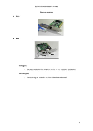 Escola Secundária de Gil Vicente


                                  Tipos de conector

RJ45




BNC




   Vantagens:

               Imune a interferências eléctricas devido ao seu excelente isolamento

   Desvantagens

               Se existir algum problema na rede toda a rede irá abaixo




                                                                                       6
 