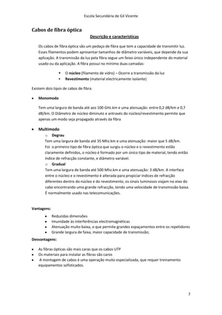 Escola Secundária de Gil Vicente


Cabos de fibra óptica
                                   Descrição e características

    Os cabos de fibra óptica são um pedaço de fibra que tem a capacidade de transmitir luz.
    Esses filamentos podem apresentar tamanhos de diâmetro variáveis, que depende da sua
    aplicação. A transmissão da luz pela fibra segue um feixo único independente do material
    usado ou da aplicação. A fibra possui no mínimo duas camadas:

                   O núcleo (filamento de vidro) – Ocorre a transmissão da luz
                   Revestimento (material electricamente isolante)

Existem dois tipos de cabos de fibra:

    Monomodo

    Tem uma largura de banda até aos 100 GHz.km e uma atenuação: entre 0,2 dB/km e 0,7
    dB/km. O Diâmetro de núcleo diminuto e antravés do núcleo/revestimento permite que
    apenas um modo seja propagado através da fibra

    Multimodo
        o Degrau
        Tem uma largura de banda até 35 Mhz.km e uma atenuação: maior que 5 dB/km.
        Foi o primeiro tipo de fibra óptica que surgiu o núcleo e o revestimento estão
        claramente definidos, o núcleo é formado por um único tipo de material, tendo então
        índice de refracção constante, e diâmetro variável.
        o Gradual
        Tem uma largura de banda até 500 Mhz.km e uma atenuação: 3 dB/km. A interface
        entre o núcleo e o revestimento é alterada para propiciar índices de refracção
        diferentes dentro do núcleo e do revestimento, os sinais luminosos viajam no eixo do
        cabo encontrando uma grande refracção, tendo uma velocidade de transmissão baixa.
        É normalmente usado nas telecomunicações.


Vantagens:
             Reduzidas dimensões
             Imunidade às interferências electromagnéticas
             Atenuação muito baixa, o que permite grandes espaçamentos entre os repetidores
             Grande largura de faixa, maior capacidade de transmissão;
Desvantagens:

    As fibras ópticas são mais caras que os cabos UTP
    Os materiais para instalar as fibras são caros
    A montagem de cabos é uma operação muito especializada, que requer treinamento
    equipamentos sofisticados.




                                                                                               7
 