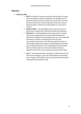 Escola Secundária de Gil Vicente


Wireless
     Ondas de rádio
                 WI-FI - As redes Wi-Fi operam através de ondas de rádio, da mesma
                   forma que telefones celulares e televisores. Um adaptador sem fio
                   para computador transforma os dados em sinais de rádio e os emite
                   através de uma antena. O router, dispositivo conectado a Internet
                   através de cabos, recebe esse sinal, descodifica-o e o envia para a
                   Internet.
                 Infravermelhos – Tem até 4 Mbps, baixo alcance (até 4,5 m) e é
                   preciso que o receptor tenha visão do transmissor sem obstáculos.
                 Bluethoot-É um padrão global de comunicação sem fio e de baixo
                   consumo de energia que permite a transmissão de dados entre
                   dispositivos compatíveis com a tecnologia. Para isso, uma combinação
                   de hardware e software é utilizada para permitir que essa
                   comunicação ocorra entre os mais diferentes tipos de aparelhos. A
                   transmissão de dados é feita através de radiofrequência, permitindo
                   que um dispositivo detecte o outro independente de suas posições,
                   desde que estejam dentro do limite de proximidade. Opera à
                   frequência de 2,45 GHz com uma taxa de transmissão até 721 Kb/s.

                    Laser – Tem uma grande largura de banda, é unidireccional e tem um
                     feixe de 1mm de largura, cujo o qual é difícil apontar correctamente
                     para o receptor. É fácil de gerir mas tem como principalmente defeito
                     a dependência da frequência usada.




                                                                                         9
 