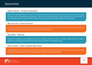 Depoimentos
Rogério Rezende - Jornalista e apresentador
Me sinto mais quali cado. Neste curso encontrei uma poderosa ferramenta de crescimento pessoal e pro ssional: Uma sistemática, que elege
prioridades e grau de comprometimento para alcançar os objetivos. Foi incrível descobrir que sou capaz e entender que o nosso jeito de viver é o
jeito certo, basta se organizar e imprimir vontade e energia com nossos propósitos. Parabéns AIC, recomendo muito está formação.

Maura da Costa - Gerente Comercial
Estou neste momento com a sensação de satisfação aprendizado de querer mais e mais com sentimento de ser capaz e poder ir além num periodo
menor do que eu esperava.Estou e sou grata a AIC por tido essa esplêndida experiência.

Ney Alberto - Construtor
Sentimento de realização que posso avançar, realizar, alterar, modi car circunstâncias e posturas. Há saídas, métodos para crescer e buscar o
equilíbrio entre a vida pessoal e pro ssional. Valeu demais. Obrigado Alexander, por sua doação e entrega.

Murilo Cardoso - Diretor Comercial Adão Imóveis
Satisfação total com o material apresentado e informações compartilhadas. A diferença em tudo que devo alterar para trazer melhorias e aumentar
minha performance já foi alcançado. Tenho somente a agradecer a Academia Internacional de Coaching.

10

 