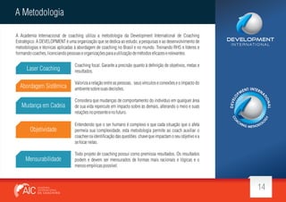 A Metodologia
A Academia Internacional de coaching utiliza a metodologia da Development International de Coaching
Estratégico. A DEVELOPMENT é uma organização que se dedica ao estudo, a pesquisas e ao desenvolvimento de
metodologias e técnicas aplicadas à abordagem de coaching no Brasil e no mundo. Treinando RHS e líderes e
formando coaches, licenciando pessoas e organizações para a utilização de métodos e cazes e relevantes.

Laser Coaching

Coaching focal. Garante a precisão quanto à de nição de objetivos, metas e
resultados.

Abordagem Sistêmica

Valoriza a relação entre as pessoas, seus vínculos e conexões e o impacto do
ambiente sobre suas decisões.

Mudança em Cadeia

I N T E R N AT I O N A L

Considera que mudanças de comportamento do indivíduo em qualquer área
de sua vida repercute em impacto sobre as demais, alterando o meio e suas
relações no presente e no futuro.

Objetividade

Mensurabilidade

Entendendo que o ser humano é complexo e que cada situação que o afeta
permeia sua complexidade, esta metodologia permite ao coach auxiliar o
coachee na identi cação das questões chave que impactam o seu objetivo e a
se focar nelas.
Todo projeto de coaching possui como premissa resultados. Os resultados
podem e devem ser mensurados de formas mais racionais e lógicas e o
menos empíricas possível.

14

 