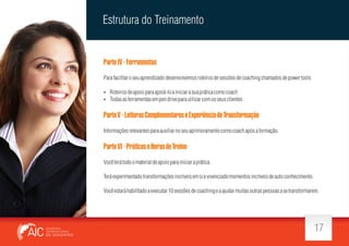 Estrutura do Treinamento

Parte IV - Ferramentas
Para facilitar o seu aprendizado desenvolvemos roteiros de sessões de coaching chamados de power tools
 Roteiros de apoio para apoiá-lo a iniciar a sua prática como coach
 Todas as ferramentas em pen drive para ulilizar com os seus clientes

Parte V - Leituras Complementares e Experiência de Transformação
Informações relevantes para auxiliar no seu aprimoramento como coach após a formação.

Parte VI - Práticas e Horas de Treino
Você terá todo o material de apoio para iniciar a prática.
Terá experimentado transformações incríveis em si e vivenciado momentos incríveis de auto conhecimento.
Você estará habilitado a executar 10 sessões de coaching e a ajudar muitas outras pessoas a se transformarem.

17

 