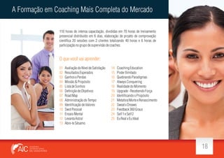 A Formação em Coaching Mais Completa do Mercado
110 horas de intensa capacitação, divididas em 70 horas de treinamento
presencial distribuído em 6 dias, elaboração de projeto de comprovação
cientí ca 20 sessões com 2 clientes totalizando 40 horas e 6 horas de
participação no grupo de supervisão de coaches.

O que você vai aprender:
01
02
03
04
05
06
07
08
09
10
11
12
13

Avaliação do Nível de Satisfação
Resultados Esperados
Ganhos e Perdas
Missão & Propósito
Lista de Sonhos
De nição de Objetivos
Road Map
Administração do Tempo
Identi cação de Valores
Swot Pessoal
Ensaio Mental
Levanta Astral
Abre-te Sésamo

14
15
16
17
18
19
20
21
22
23
24
25

Coaching Education
Poder Ilimitado
Quebrando Paradigmas
Always Conquering
Realidade do Momento
Upgrade - Recebendo Força
Identi cando o Propósito
Metafora Morte e Renascimento
Sweat x Dreaws
Feedback 360 Graus
Self 1 e Self 2
Eu Real x Eu Ideal

18

 