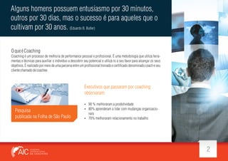 Alguns homens possuem entusiasmo por 30 minutos,
outros por 30 dias, mas o sucesso é para aqueles que o
cultivam por 30 anos. (Eduardo B. Butler)
O que é Coaching
Coaching é um processo de melhoria de performance pessoal e pro ssional. É uma metodologia que utiliza ferramentas e técnicas para auxiliar o indivíduo a descobrir seu potencial e utilizá-lo a seu favor para alcançar os seus
objetivos. É realizado por meio de uma parceria entre um pro ssional treinado e certi cado denominado coach e seu
cliente chamado de coachee.

Executivos que passaram por coaching
observaram:

Pesquisa
publicada na Folha de São Paulo

 90 % melhoraram a produtividade
 80% aprenderam a lidar com mudanças organizacio-

nais
 70% melhoraram relacionamento no trabalho

2

 