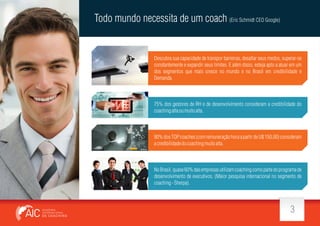 Todo mundo necessita de um coach (Eric Schmidt CEO Google)

Descubra sua capacidade de transpor barreiras, desa ar seus medos, superar-se
constantemente e expandir seus limites. E além disso, esteja apto a atuar em um
dos segmentos que mais cresce no mundo e no Brasil em credibilidade e
Demanda.

75% dos gestores de RH e de desenvolvimento consideram a credibilidade do
coaching alta ou muito alta.

90% dos TOP coaches (com remuneração hora a partir de U$ 150,00) consideram
a credibilidade do coaching muito alta.

No Brasil, quase 60% das empresas utilizam coaching como parte do programa de
desenvolvimento de executivos. (Maior pesquisa internacional no segmento de
coaching - Sherpa).

3

 