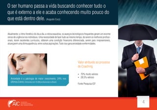 O ser humano passa a vida buscando conhecer tudo o
que é externo a ele e acaba conhecendo muito pouco do
que está dentro dele. (Augusto Cury)
Atualmente, o ritmo frenético do dia a dia, a rotina exaustiva, os avanços tecnológicos frequentes geram um enorme
censo de urgência nos indivíduos. Uma necessidade de fazer tudo ao mesmo tempo, de serem os melhores pro ssionais, terem excelentes currículos, obterem uma condição nanceira diferenciada, serem pais irrepreensíveis,
alcançarem uma ótima aparência, entre outras aspirações. Tudo isso gera ansiedade e enfermidades.

Valor atribuído ao processo
de Coaching

Ansiedade é a patologia de maior crescimento, 24% nos
últimos 2 anos. Entrevista com 15.000 pro ssionais no Brasil.

 70% muito valioso
 28.5% valioso

Fonte Pesquisa ICF

4

 