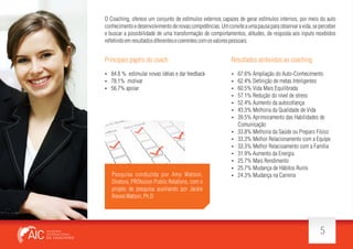 O Coaching, oferece um conjunto de estímulos externos capazes de gerar estímulos internos, por meio do auto
conhecimento e desenvolvimento de novas competências. Um convite a uma pausa para observar a vida, se perceber
e buscar a possibilidade de uma transformação de comportamentos, atitudes, de resposta aos inputs recebidos
re etindo em resultados diferentes e coerentes com os valores pessoais.

Principais papéis do coach:

Resultados atribuidos ao coaching:

 84.8 % estimular novas idéias e dar feedback
 78.1% motivar
 56.7% apoiar









Pesquisa conduzida por Amy Watson,
Diretora, PROfusion Public Relations, com o
projeto de pesquisa auxiliando por Jackie
Rieves Watson, Ph.D









67.6% Ampliação do Auto-Conhecimento
62.4% De nição de metas Inteligentes
60.5% Vida Mais Equilibrada
57.1% Redução do nível de stress
52.4% Aumento da autoco ança
43.3% Melhoria da Qualidade de Vida
39.5% Aprimoramento das Habilidades de
Comunicação
33.8% Melhoria da Saúde ou Preparo Físico
33.3% Melhor Relacionamento com a Equipe
33.3% Melhor Relacioamento com a Família
31.9% Aumento da Energia
25.7% Mais Rendimento
25.7% Mudança de Hábitos Ruins
24.3% Mudança na Carreira

5

 