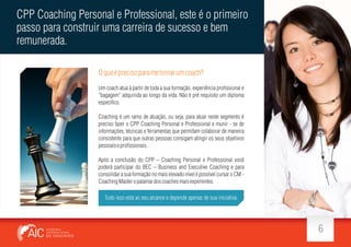 CPP Coaching Personal e Professional, este é o primeiro
passo para construir uma carreira de sucesso e bem
remunerada.
O que é preciso para me tornar um coach?
Um coach atua à partir de toda a sua formação, experiência pro ssional e
bagagem adquirida ao longo da vida. Não é pré requisito um diploma
especí co.
Coaching é um ramo de atuação, ou seja, para atuar neste segmento é
preciso fazer o CPP Coaching Personal e Professional e munir - se de
informações, técnicas e ferramentas que permitam colaborar de maneira
consistente para que outras pessoas consigam atingir os seus objetivos
pessoais e pro ssionais.
Após a conclusão do CPP Coaching Personal e Professional você
poderá participar do BEC Business and Executive Coaching e para
consolidar a sua formação no mais elevado nível é possível cursar o CM Coaching Master o patamar dos coaches mais experientes.
Tudo isso está ao seu alcance e depende apenas de sua iniciativa.

6

 
