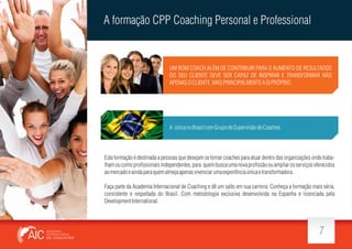 A formação CPP Coaching Personal e Professional

UM BOM COACH ALÉM DE CONTRIBUIR PARA O AUMENTO DE RESULTADOS
DO SEU CLIENTE DEVE SER CAPAZ DE INSPIRAR E TRANSFORMAR NÃO
APENAS O CLIENTE, MAS PRINCIPALMENTE A SI PRÓPRIO.

A única no Brasil com Grupo de Supervisão de Coaches

Esta formação é destinada a pessoas que desejam se tornar coaches para atuar dentro das organizações onde trabalham ou como pro ssionais independentes, para quem busca uma nova pro ssão ou ampliar os serviços oferecidos
ao mercado e ainda para quem almeja apenas vivenciar uma experiência única e transformadora.
Faça parte da Academia Internacional de Coaching e dê um salto em sua carreira. Conheça a formação mais séria,
consistente e respeitada do Brasil. Com metodologia exclusiva desenvolvida na Espanha e licenciada pela
Development International.

7

 