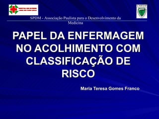 PAPEL DA ENFERMAGEM NO ACOLHIMENTO COM CLASSIFICAÇÃO DE RISCO Maria Teresa Gomes Franco SPDM - Associação Paulista para o Desenvolvimento da Medicina 